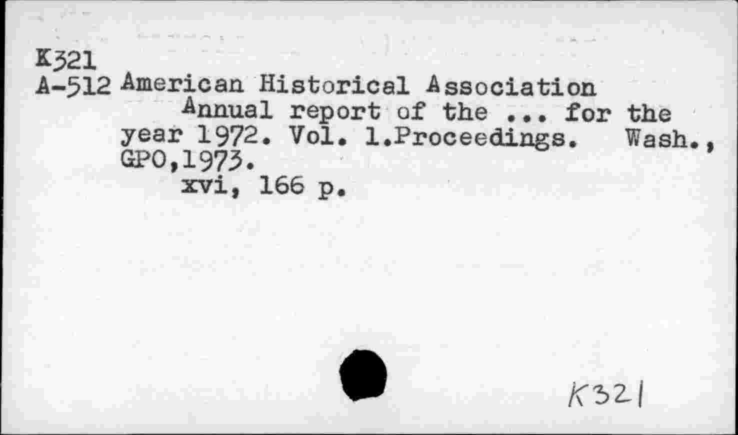 ﻿K521
A-512 American Historical Association
Annual report of the ... for the year 1972. Vol. 1.Proceedings.	Wash..
GPO,1973.
xvi, 166 p.
